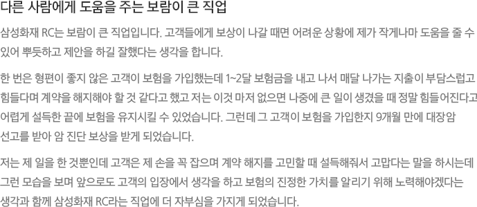 다른 사람에게 도움을 주는 보람이 큰 직업 - 삼성화재 RC는 보람이 큰 직업입니다. 고객들에게 보상이 나갈 때면 어려운 상황에 제가 작게나마 도움을 줄 수 있어 뿌듯하고 제안을 하길 잘했다는 생각을 합니다.
							한 번은 형편이 좋지 않은 고객이 보험을 가입했는데 1~2달 보험금을 내고 나서 매달 나가는 지출이 부담스럽고 힘들다며 계약을 해지해야 할 것 같다고 했고 저는 이것 마저 없으면 나중에 큰 일이 생겼을 때 정말 힘들어진다고 어렵게 설득한 끝에 보험을 유지시킬 수 있었습니다. 그런데 그 고객이 보험을 가입한지 9개월 만에 대장암 선고를 받아 암 진단 보상을 받게 되었습니다.
							저는 제 일을 한 것뿐인데 고객은 제 손을 꼭 잡으며 계약 해지를 고민할 때 설득해줘서 고맙다는 말을 하시는데 그런 모습을 보며 앞으로도 고객의 입장에서 생각을 하고 보험의 진정한 가치를 알리기 위해 노력해야겠다는 생각과 함께 삼성화재 RC라는 직업에 더 자부심을 가지게 되었습니다.
