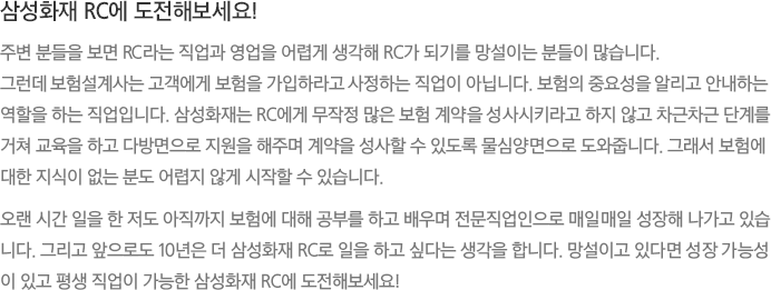 삼성화재 RC에 도전해보세요! - 주변 분들을 보면 RC라는 직업과 영업을 어렵게 생각해 RC가 되기를 망설이는 분들이 많습니다. 그런데 보험설계사는 고객에게 보험을 가입하라고 사정하는 직업이 아닙니다. 보험의 중요성을 알리고 안내하는 역할을 하는 직업입니다. 삼성화재는 RC에게 무작정 많은 보험 계약을 성사시키라고 하지 않고 차근차근 단계를 거쳐 교육을 하고 다방면으로 지원을 해주며 계약을 성사할 수 있도록 물심양면으로 도와줍니다. 그래서 보험에 대한 지식이 없는 분도 어렵지 않게 시작할 수 있습니다.
							오랜 시간 일을 한 저도 아직까지 보험에 대해 공부를 하고 배우며 전문직업인으로 매일매일 성장해 나가고 있습니다. 그리고 앞으로도 10년은 더 삼성화재 RC로 일을 하고 싶다는 생각을 합니다. 망설이고 있다면 성장 가능성이 있고 평생 직업이 가능한 삼성화재 RC에 도전해보세요!