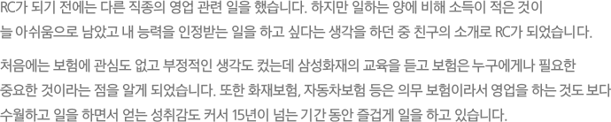 RC가 되기 전에는 다른 직종의 영업 관련 일을 했습니다. 하지만 일하는 양에 비해 소득이 적은 것이 늘 아쉬움으로 남았고 내 능력을 인정받는 일을 하고 싶다는 생각을 하던 중 친구의 소개로 RC가 되었습니다.
							처음에는 보험에 관심도 없고 부정적인 생각도 컸는데 삼성화재의 교육을 듣고 보험은 누구에게나 필요한 중요한 것이라는 점을 알게 되었습니다. 또한 화재보험, 자동차보험 등은 의무 보험이라서 영업을 하는 것도 보다 수월하고 일을 하면서 얻는 성취감도 커서 15년이 넘는 기간 동안 즐겁게 일을 하고 있습니다.