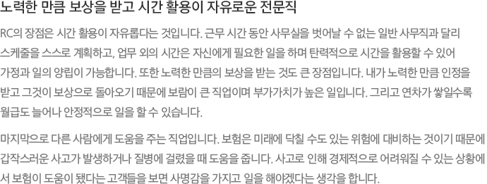 노력한 만큼 보상을 받고 시간 활용이 자유로운 전문직 - RC의 장점은 시간 활용이 자유롭다는 것입니다. 근무 시간 동안 사무실을 벗어날 수 없는 일반 사무직과 달리스케줄을 스스로 계획하고, 업무 외의 시간은 자신에게 필요한 일을 하며 탄력적으로 시간을 활용할 수 있어가정과 일의 양립이 가능합니다. 또한 노력한 만큼의 보상을 받는 것도 큰 장점입니다. 내가 노력한 만큼 인정을 받고 그것이 보상으로 돌아오기 때문에 보람이 큰 직업이며 부가가치가 높은 일입니다. 그리고 연차가 쌓일수록 월급도 늘어나 안정적으로 일을 할 수 있습니다.
							마지막으로 다른 사람에게 도움을 주는 직업입니다. 보험은 미래에 닥칠 수도 있는 위험에 대비하는 것이기 때문에 갑작스러운 사고가 발생하거나 질병에 걸렸을 때 도움을 줍니다. 사고로 인해 경제적으로 어려워질 수 있는 상황에서 보험이 도움이 됐다는 고객들을 보면 사명감을 가지고 일을 해야겠다는 생각을 합니다.