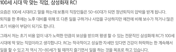 100세 시대 딱 맞는 직업, 삼성화재 RC! - 요즘은 100세 시대라고 말을 하는데 보통의 직장인들은 50~60대가 되면 정년퇴직의 압박을 받게 됩니다. 퇴직을 한 후에는 노후 대비를 위해 또 다른 일을 구하거나 사업을 구상하지만 예전에 비해 보수가 적거나 많은 초기 비용이 부담이 되기도 합니다.
							그래서 저는 초기 비용 없이 내가 노력한 만큼의 보상을 받으며 평생 할 수 있는 전문직인 삼성화재 RC가 100세 시대에 딱 맞는 직업이라고 생각합니다. RC는 적극적이고 성실한 자세만 있다면 건강이 허락하는 한 계속해서 일을 할 수 있고 저 역시 70~80세가 될 때까지 즐기면서 일을 하는 것을 목표로 하고 있습니다.