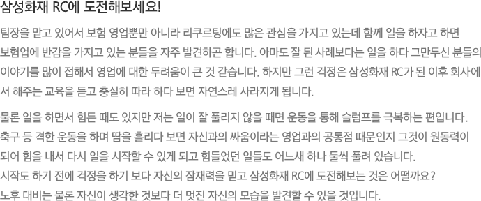 삼성화재 RC에 도전해보세요! - 팀장을 맡고 있어서 보험 영업뿐만 아니라 리쿠르팅에도 많은 관심을 가지고 있는데 함께 일을 하자고 하면 보험업에 반감을 가지고 있는 분들을 자주 발견하곤 합니다. 아마도 잘 된 사례보다는 일을 하다 그만두신 분들의 이야기를 많이 접해서 영업에 대한 두려움이 큰 것 같습니다. 하지만 그런 걱정은 삼성화재 RC가 된 이후 회사에서 해주는 교육을 듣고 충실히 따라 하다 보면 자연스레 사라지게 됩니다.
							물론 일을 하면서 힘든 때도 있지만 저는 일이 잘 풀리지 않을 때면 운동을 통해 슬럼프를 극복하는 편입니다. 축구 등 격한 운동을 하며 땀을 흘리다 보면 자신과의 싸움이라는 영업과의 공통점 때문인지 그것이 원동력이 되어 힘을 내서 다시 일을 시작할 수 있게 되고 힘들었던 일들도 어느새 하나 둘씩 풀려 있습니다.
							시작도 하기 전에 걱정을 하기 보다 자신의 잠재력을 믿고 삼성화재 RC에 도전해보는 것은 어떨까요?
							노후 대비는 물론 자신이 생각한 것보다 더 멋진 자신의 모습을 발견할 수 있을 것입니다.