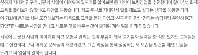 친하게 지내던 친구가 남편의 사업이 어려워져 일자리를 알아보던 중 지인이 보험영업을 추천했다며 같이 삼성화재 교육을 들어보지 않겠냐고 제안을 해왔습니다. 저도 주부로 지내면서 일을 해보고 싶다는 생각을 해왔던 터라 이 기회에 용기를 내서 도전해보자는 마음으로 교육을 듣게 되었고, 친구 따라 강남 간다는 속담처럼 우연히 RC가 되었지만 새로운 사람을 만나고 새로운 것을 배우는 것이 즐거워 계속 일을 하게 되었습니다. 처음에는 낯선 사람과 이야기를 하고 보험을 알리는 것이 부담이 돼서 포기할까 생각을 한 적도 있지만 교육받은 대로 실천하다 보니 어려운 문제들이 해결되었고, 그런 과정을 통해 성장하는 제 모습을 발견할 때면 보람을 느끼고 더 열심히 일하게 됩니다.