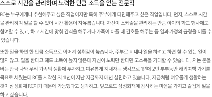 스스로 시간을 관리하며 노력한 만큼 소득을 얻는 전문직 - RC는 누구에게나 추천해주고 싶은 직업이지만 특히 주부에게 더천해주고 싶은 직업입니다. 먼저, 스스로 시간을 관리하며 일을 할 수 있어 시간 활용이 자유롭습니다. 자신이 스케줄을 관리하는 만큼 아이의 학교 행사에도 참여할 수 있고, 하교 시간에 맞춰 간식을 해주거나 가족이 아플 때 간호를 해주는 등 일과 가정의 균형을 이룰 수 있습니다. 또한 일을 하면 한 만큼 소득으로 이어져 성취감이 높습니다. 주부로 지내다 일을 하려고 하면 할 수 있는 일이 많지 않고, 일을 한다고 해도 소득이 높지 않은데 자신이 노력만 한다면 고소득을 기대할 수 있습니다. 저는 돈을 버는 만큼 나와 우리 가족의 생활에 투자하고 여유롭게 지내자는 생각으로 1년에 2번 부부동반 해외여행 가기를 목표로 세웠는데 RC를 시작한 지 11년이 지난 지금까지 매년 실천하고 있습니다. 지금처럼 여유롭게 생활하는 것이 삼성화재 RC이기 때문에 가능했다고 생각하고, 앞으로도 삼성화재에 감사하는 마음을 가지고 즐겁게 일을 하고 싶습니다.