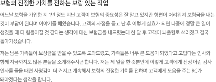 보험의 진정한 가치를 전하는 보람 있는 직업 - 어느날 보험을 가입한 지 1년 정도 지난 고객이 보험의 중요성은 잘 알고 있지만 형편이 어려워져 보험금을 내는 것이 부담이 된다며 이야기를 해왔습니다. 고객의 사정을 듣고 난 후 이렇게 실효가 되면 나중에 정말 큰 일이 생겼을 때 더 힘들어질 것 같다는 생각에 대신 보험금을 내드렸는데 한 달 후 고객이 뇌출혈로 쓰러졌고 결국 돌아가셨습니다. 저는 남은 가족들이 보상금을 받을 수 있도록 도와드렸고, 가족들은 너무 큰 도움이 되었다고 고맙다는 인사와 함께 지금까지도 많은 분들을 소개해주시곤 합니다. 저는 제 일을 한 것뿐인데 이렇게 고객에게 진정 어린 감사 인사를 들을 때면 사명감이 더 커지고 계속해서 보험의 진정한 가치를 전하며 고객에게 도움을 주는 RC가 돼야겠다는 생각을 합니다. 