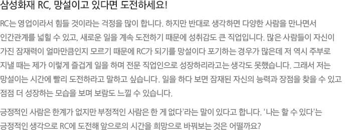 삼성화재 RC, 망설이고 있다면 도전하세요! - RC는 영업이라서 힘들 것이라는 걱정을 많이 합니다. 하지만 반대로 생각하면 다양한 사람을 만나면서 인간관계를 넓힐 수 있고, 새로운 일을 계속 도전하기 때문에 성취감도 큰 직업입니다. 많은 사람들이 자신이 가진 잠재력이 얼마만큼인지 모르기 때문에 RC가 되기를 망설이다 포기하는 경우가 많은데 저 역시 주부로 지낼 때는 제가 이렇게 즐겁게 일을 하며 전문 직업인으로 성장하리라고는 생각도 못했습니다. 그래서 저는 망설이는 시간에 빨리 도전하라고 말하고 싶습니다. 일을 하다 보면 잠재된 자신의 능력과 장점을 찾을 수 있고 점점 더 성장하는 모습을 보며 보람도 느낄 수 있습니다. 긍정적인 사람은 한계가 없지만 부정적인 사람은 한 게 없다’라는 말이 있다고 합니다. '나는 할 수 있다'는 긍정적인 생각으로 RC에 도전해 앞으로의 시간을 희망으로 바꿔보는 것은 어떨까요?