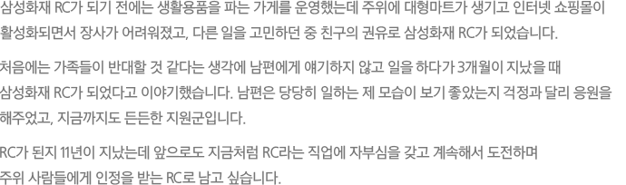 삼성화재 RC가 되기 전에는 생활용품을 파는 가게를 운영했는데 주위에 대형마트가 생기고 인터넷 쇼핑몰이 활성화되면서 장사가 어려워졌고, 다른 일을 고민하던 중 친구의 권유로 삼성화재 RC가 되었습니다. 처음에는 가족들이 반대할 것 같다는 생각에 남편에게 얘기하지 않고 일을 하다가 3개월이 지났을 때 삼성화재 RC가 되었다고 이야기했습니다. 남편은 당당히 일하는 제 모습이 보기 좋았는지 걱정과 달리 응원을 해주었고, 지금까지도 든든한 지원군입니다. RC가 된지 11년이 지났는데 앞으로도 지금처럼 RC라는 직업에 자부심을 갖고 계속해서 도전하며 주위 사람들에게 인정을 받는 RC로 남고 싶습니다.