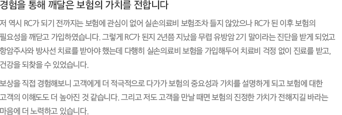 경험을 통해 깨달은 보험의 가치를 전합니다 저 역시 RC가 되기 전까지는 보험에 관심이 없어 실손의료비 보험조차 들지 않았으나 RC가 된 이후 보험의 필요성을 깨닫고 가입하였습니다. 그렇게 RC가 된지 2년쯤 지났을 무렵 유방암 2기 말이라는 진단을 받게 되었고 항암주사와 방사선 치료를 받아야 했는데 다행히 실손의료비 보험을 가입해두어 치료비 걱정 없이 진료를 받고, 건강을 되찾을 수 있었습니다. 보상을 직접 경험해보니 고객에게 더 적극적으로 다가가 보험의 중요성과 가치를 설명하게 되고 보험에 대한 고객의 이해도도 더 높아진 것 같습니다. 그리고 저도 고객을 만날 때면 보험의 진정한 가치가 전해지길 바라는 마음에 더 노력하고 있습니다.