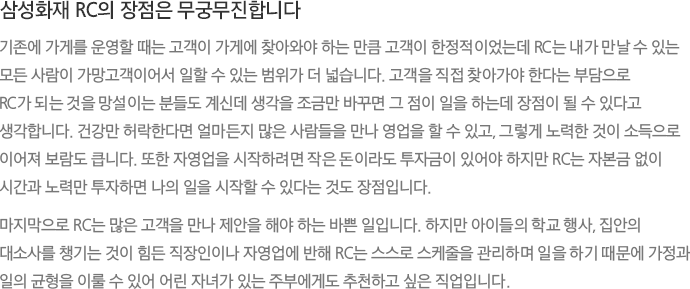 삼성화재 RC의 장점은 무궁무진합니다 기존에 가게를 운영할 때는 고객이 가게에 찾아와야 하는 만큼 고객이 한정적이었는데 RC는 내가 만날 수 있는 모든 사람이 가망고객이어서 일할 수 있는 범위가 더 넓습니다. 고객을 직접 찾아가야 한다는 부담으로 RC가 되는 것을 망설이는 분들도 계신데 생각을 조금만 바꾸면 그 점이 일을 하는데 장점이 될 수 있다고 생각합니다. 건강만 허락한다면 얼마든지 많은 사람들을 만나 영업을 할 수 있고, 그렇게 노력한 것이 소득으로 이어져 보람도 큽니다. 또한 자영업을 시작하려면 작은 돈이라도 투자금이 있어야 하지만 RC는 자본금 없이 시간과 노력만 투자하면 나의 일을 시작할 수 있다는 것도 장점입니다. 마지막으로 RC는 많은 고객을 만나 제안을 해야 하는 바쁜 일입니다. 하지만 아이들의 학교 행사, 집안의 대소사를 챙기는 것이 힘든 직장인이나 자영업에 반해 RC는 스스로 스케줄을 관리하며 일을 하기 때문에 가정과 일의 균형을 이룰 수 있어 어린 자녀가 있는 주부에게도 추천하고 싶은 직업입니다.