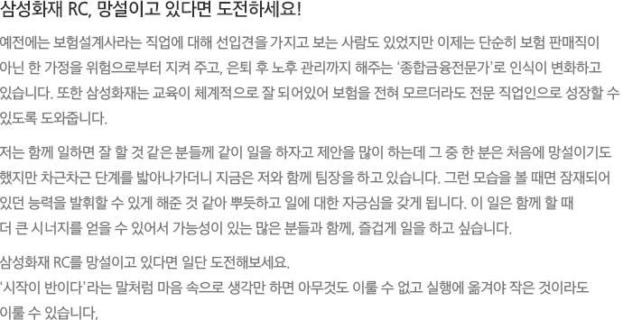 삼성화재 RC, 망설이고 있다면 도전하세요! 예전에는 보험설계사라는 직업에 대해 선입견을 가지고 보는 사람도 있었지만 이제는 단순히 보험 판매직이 아닌 한 가정을 위험으로부터 지켜 주고, 은퇴 후 노후 관리까지 해주는 ‘종합금융전문가’로 인식이 변화하고 있습니다. 또한 삼성화재는 교육이 체계적으로 잘 되어있어 보험을 전혀 모르더라도 전문 직업인으로 성장할 수 있도록 도와줍니다. 저는 함께 일하면 잘 할 것 같은 분들께 같이 일을 하자고 제안을 많이 하는데 그 중 한 분은 처음에 망설이기도 했지만 차근차근 단계를 밟아나가더니 지금은 저와 함께 팀장을 하고 있습니다. 그런 모습을 볼 때면 잠재되어 있던 능력을 발휘할 수 있게 해준 것 같아 뿌듯하고 일에 대한 자긍심을 갖게 됩니다. 이 일은 함께 할 때 더 큰 시너지를 얻을 수 있어서 가능성이 있는 많은 분들과 함께, 즐겁게 일을 하고 싶습니다. 삼성화재 RC를 망설이고 있다면 일단 도전해보세요. ‘시작이 반이다’라는 말처럼 마음 속으로 생각만 하면 아무것도 이룰 수 없고 실행에 옮겨야 작은 것이라도 이룰 수 있습니다,