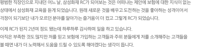 평범한 직장인으로 지내던 어느 날, 삼성화재 RC가 되어보는 것은 어떠냐는 제안에 보험에 대한 지식이 없는 상태에서 삼성화재 교육을 듣게 되었습니다. 원래 새로운 것을 배우고 도전하는 것을 좋아하는 성격이어서 걱정이 되기보단 내가 모르던 분야를 알아가는 즐거움이 더 컸고 그렇게 RC가 되었습니다. 이제 RC가 된지 2년여 정도 됐는데 하루하루 감사하며 일을 하고 있습니다. 아직은 부족한 것도 많지만 저를 믿고 보험에 가입하는 고객들과 주위 분들에게 저를 소개해주는 고객들을 볼 때면 내가 더 노력해서 도움을 드릴 수 있도록 해야겠다는 생각이 듭니다.
