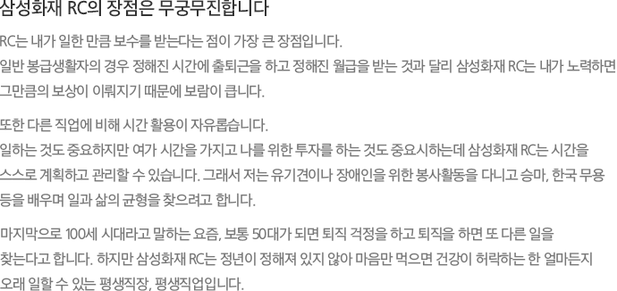 삼성화재 RC의 장점은 무궁무진합니다 RC는 내가 일한 만큼 보수를 받는다는 점이 가장 큰 장점입니다. 일반 봉급생활자의 경우 정해진 시간에 출퇴근을 하고 정해진 월급을 받는 것과 달리 삼성화재 RC는 내가 노력하면 그만큼의 보상이 이뤄지기 때문에 보람이 큽니다. 또한 다른 직업에 비해 시간 활용이 자유롭습니다. 일하는 것도 중요하지만 여가 시간을 가지고 나를 위한 투자를 하는 것도 중요시하는데 삼성화재 RC는 시간을 스스로 계획하고 관리할 수 있습니다. 그래서 저는 유기견이나 장애인을 위한 봉사활동을 다니고 승마, 한국 무용 등을 배우며 일과 삶의 균형을 찾으려고 합니다. 마지막으로 100세 시대라고 말하는 요즘, 보통 50대가 되면 퇴직 걱정을 하고 퇴직을 하면 또 다른 일을 찾는다고 합니다. 하지만 삼성화재 RC는 정년이 정해져 있지 않아 마음만 먹으면 건강이 허락하는 한 얼마든지 오래 일할 수 있는 평생직장, 평생직업입니다.