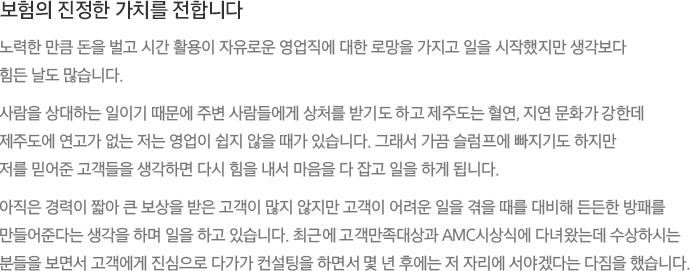 보험의 진정한 가치를 전합니다 노력한 만큼 돈을 벌고 시간 활용이 자유로운 영업직에 대한 로망을 가지고 일을 시작했지만 생각보다 힘든 날도 많습니다. 사람을 상대하는 일이기 때문에 주변 사람들에게 상처를 받기도 하고 제주도는 혈연, 지연 문화가 강한데 제주도에 연고가 없는 저는 영업이 쉽지 않을 때가 있습니다. 그래서 가끔 슬럼프에 빠지기도 하지만 저를 믿어준 고객들을 생각하면 다시 힘을 내서 마음을 다 잡고 일을 하게 됩니다. 아직은 경력이 짧아 큰 보상을 받은 고객이 많지 않지만 고객이 어려운 일을 겪을 때를 대비해 든든한 방패를 만들어준다는 생각을 하며 일을 하고 있습니다. 최근에 고객만족대상과 AMC시상식에 다녀왔는데 수상하시는 분들을 보면서 고객에게 진심으로 다가가 컨설팅을 하면서 몇 년 후에는 저 자리에 서야겠다는 다짐을 했습니다.