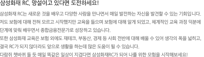 삼성화재 RC, 망설이고 있다면 도전하세요! 삼성화재 RC는 새로운 것을 배우고 다양한 사람을 만나면서 매일 발전하는 자신을 발견할 수 있는 기회입니다. 저도 보험에 대해 전혀 모르고 시작했지만 교육을 들으며 보험에 대해 알게 되었고, 체계적인 교육 과정 덕분에 단계에 맞춰 배우면서 종합금융전문가로 성장하고 있습니다. 또한 삼성화재 교육은 보험 외에도 재테크, 부동산, 경제 등 사회 전반에 대해 배울 수 있어 생각의 폭을 넓히고, 결국 RC가 되지 않더라도 앞으로 생활을 하는데 많은 도움이 될 수 있습니다. 다람쥐 쳇바퀴 돌 듯 매일 똑같은 일상이 지겹다면 삼성화재RC가 되어 나를 위한 모험을 시작해보세요!