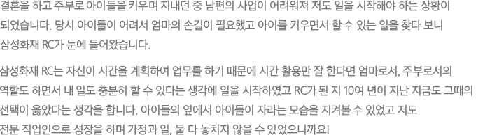 결혼을 하고 주부로 아이들을 키우며 지내던 중 남편의 사업이 어려워져 저도 일을 시작해야 하는 상황이 되었습니다. 당시 아이들이 어려서 엄마의 손길이 필요했고 아이를 키우면서 할 수 있는 일을 찾다 보니 삼성화재 RC가 눈에 들어왔습니다. 삼성화재 RC는 자신이 시간을 계획하여 업무를 하기 때문에 시간 활용만 잘 한다면 엄마로서, 주부로서의 역할도 하면서 내 일도 충분히 할 수 있다는 생각에 일을 시작하였고 RC가 된 지 10여 년이 지난 지금도 그때의 선택이 옳았다는 생각을 합니다. 아이들의 옆에서 아이들이 자라는 모습을 지켜볼 수 있었고 저도 전문 직업인으로 성장을 하며 가정과 일, 둘 다 놓치지 않을 수 있었으니까요!