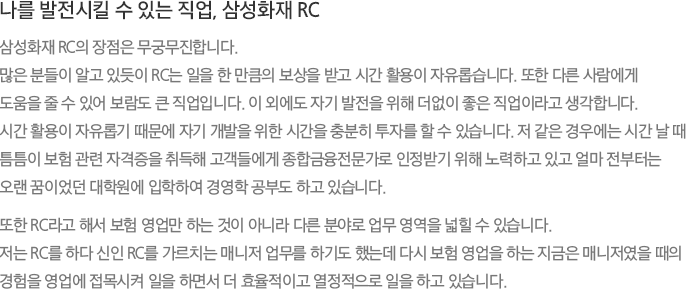 나를 발전시킬 수 있는 직업, 삼성화재 RC 삼성화재 RC의 장점은 무궁무진합니다. 많은 분들이 알고 있듯이 RC는 일을 한 만큼의 보상을 받고 시간 활용이 자유롭습니다. 또한 다른 사람에게 도움을 줄 수 있어 보람도 큰 직업입니다. 이 외에도 자기 발전을 위해 더없이 좋은 직업이라고 생각합니다. 시간 활용이 자유롭기 때문에 자기 개발을 위한 시간을 충분히 투자를 할 수 있습니다. 저 같은 경우에는 시간 날 때 틈틈이 보험 관련 자격증을 취득해 고객들에게 종합금융전문가로 인정받기 위해 노력하고 있고 얼마 전부터는 오랜 꿈이었던 대학원에 입학하여 경영학 공부도 하고 있습니다. 또한 RC라고 해서 보험 영업만 하는 것이 아니라 다른 분야로 업무 영역을 넓힐 수 있습니다. 저는 RC를 하다 신인 RC를 가르치는 매니저 업무를 하기도 했는데 다시 보험 영업을 하는 지금은 매니저였을 때의 경험을 영업에 접목시켜 일을 하면서 더 효율적이고 열정적으로 일을 하고 있습니다.