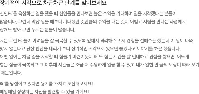 장기적인 시각으로 차근차근 단계를 밟아보세요 신인RC를 육성하는 일을 했을 때 신인들을 만나보면 높은 수익을 기대하며 일을 시작했다는 분들이 많습니다. 그런데 막상 일을 해보니 기대했던 것만큼의 수익을 내는 것이 어렵고 사람을 만나는 과정에서 상처도 받아 그만 두시는 분들이 많습니다. 저는 그런 RC들이 어려움을 잘 극복할 수 있도록 옆에서 격려해주고 제 경험을 전해주곤 했는데 이 일이 나와 맞지 않는다고 당장 판단을 내리기 보다 장기적인 시각으로 봤으면 좋겠다고 이야기를 하곤 했습니다. 어떤 일이든 처음 일을 시작할 때 힘들기 마련이듯이 RC도 힘든 시간을 잘 인내하고 경험을 쌓으면, 어느새 힘든 점들이 극복되고 그 이후에 시간들은 조금 더 수월하게 일을 할 수 있고 내가 일한 만 큼의 보상이 따라 오기 때문입니다. RC를 망설이고 있다면 용기를 가지고 도전해보세요! 매일매일 성장하는 자신을 발견할 수 있을 거예요!