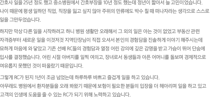 간호사 일을 25년 정도 했고 중소병원에서 간호부장을 10년 정도 했는데 정년이 짧아서 늘 고민이었습니다. 나이 때문에 평생 일하던 직업, 직장을 잃고 싶지 않아 주위의 만류에도 박수 칠 때 떠나자라는 생각으로 스스로 일을 그만두었습니다. 하지만 막상 다른 일을 시작하려고 하니 병원 생활만 오래해서 그 외의 일은 아는 것이 없었고 부동산 관련 자격증부터 새로운 일을 이것저것 지역단장님이 직접 오셔서 본인의 경험담을 진솔하게 이야기 해주시는데 묘하게 마음에 와 닿았고 기존 선배 RC들의 경험담과 열정 어린 강의에 깊은 감명을 받고 가슴이 뛰어 단숨에 입사를 결정했습니다. 어린 시절 아버지를 일찍 여의고, 장녀로서 동생들과 아픈 어머니를 돌보며 경제적으로 여유롭지 못했던 것이 떠올랐기 때문입니다. 그렇게 RC가 된지 1년이 조금 넘었는데 하루하루 바쁘고 즐겁게 일을 하고 있습니다. 아무래도 병원에서 환자분들을 오래 봐왔기 때문에 보험이 필요한 분들의 입장을 더 헤아리며 일을 하고 있고 고객의 인생에 도움을 줄 수 있는 RC가 되기 위해 노력하고 있습니다.