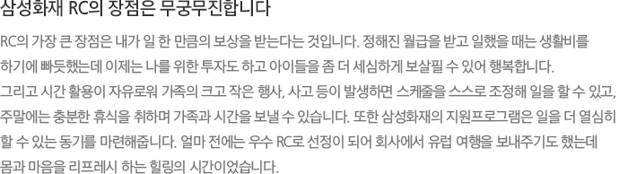 삼성화재 RC의 장점은 무궁무진합니다 RC의 가장 큰 장점은 내가 일 한 만큼의 보상을 받는다는 것입니다. 정해진 월급을 받고 일했을 때는 생활비를 하기에 빠듯했는데 이제는 나를 위한 투자도 하고 아이들을 좀 더 세심하게 보살필 수 있어 행복합니다. 그리고 시간 활용이 자유로워 가족의 크고 작은 행사, 사고 등이 발생하면 스케줄을 스스로 조정해 일을 할 수 있고, 주말에는 충분한 휴식을 취하며 가족과 시간을 보낼 수 있습니다. 또한 삼성화재의 지원프로그램은 일을 더 열심히 할 수 있는 동기를 마련해줍니다. 얼마 전에는 우수 RC로 선정이 되어 회사에서 유럽 여행을 보내주기도 했는데 몸과 마음을 리프레시 하는 힐링의 시간이었습니다.