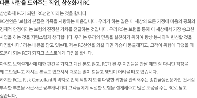 다른 사람을 도와주는 직업, 삼성화재 RC 삼성화재 RC가 되면 ‘RC선언’이라는 것을 합니다. RC선언은 ‘보험의 본질은 가족을 사랑하는 마음입니다. 우리가 하는 일은 이 세상의 모든 가정에 마음의 평화와 경제적 안정이라는 보험의 진정한 가치를 전달하는 것입니다. 우리 RC는 보험을 통해 이 세상에서 가장 숭고한 사업을 하는 것을 자랑스럽게 생각합니다. 우리는 우리의 믿음을 실천하기 위하여 항상 봉사하며 헌신할 것을 다짐합니다.’ 라는 내용을 담고 있는데, 저는 RC선언을 외칠 때면 가슴이 뭉클해지고, 고객이 위험에 닥쳤을 때 도움이 되는 RC가 되자고 스스로에게 다짐을 합니다. 아직도 보험설계사에 대한 편견을 가지고 계신 분도 많고, RC가 된 후 지인들을 만날 때면 잘 다니던 직장을 왜 그만뒀냐고 하시는 분들도 있으셔서 때로는 많이 힘들고 영업이 어려울 때도 있습니다. 하지만 RC는 Risk Consultant의 약자로 언제 닥칠지 모를 다양한 위험을 관리해주는 종합금융전문가인 것처럼 부족한 부분을 차근차근 공부해나가며 고객들에게 적절한 보험을 설계해주고 많은 도움을 주는 RC로 남고 싶습니다.
