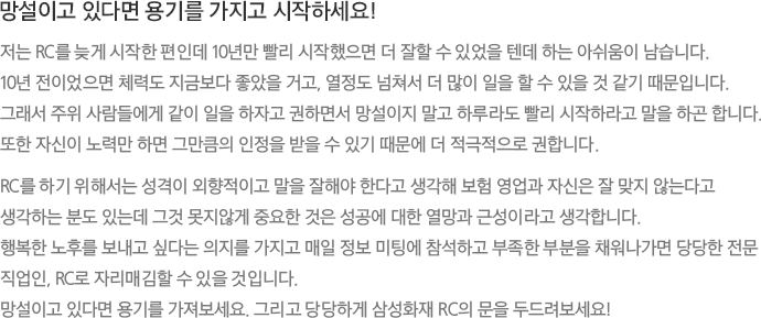 망설이고 있다면 용기를 가지고 시작하세요! 저는 RC를 늦게 시작한 편인데 10년만 빨리 시작했으면 더 잘할 수 있었을 텐데 하는 아쉬움이 남습니다. 10년 전이었으면 체력도 지금보다 좋았을 거고, 열정도 넘쳐서 더 많이 일을 할 수 있을 것 같기 때문입니다. 그래서 주위 사람들에게 같이 일을 하자고 권하면서 망설이지 말고 하루라도 빨리 시작하라고 말을 하곤 합니다. 또한 자신이 노력만 하면 그만큼의 인정을 받을 수 있기 때문에 더 적극적으로 권합니다. RC를 하기 위해서는 성격이 외향적이고 말을 잘해야 한다고 생각해 보험 영업과 자신은 잘 맞지 않는다고 생각하는 분도 있는데 그것 못지않게 중요한 것은 성공에 대한 열망과 근성이라고 생각합니다. 행복한 노후를 보내고 싶다는 의지를 가지고 매일 정보 미팅에 참석하고 부족한 부분을 채워나가면 당당한 전문 직업인, RC로 자리매김할 수 있을 것입니다. 망설이고 있다면 용기를 가져보세요. 그리고 당당하게 삼성화재 RC의 문을 두드려보세요!