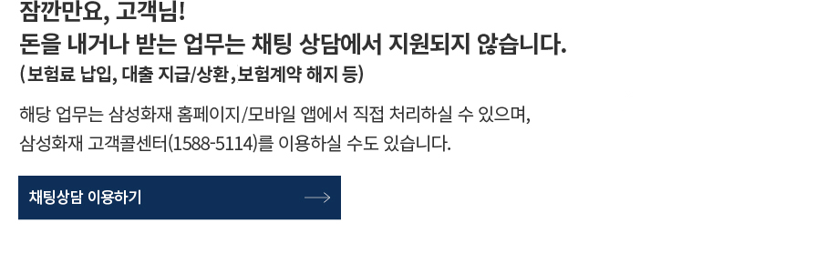 잠깐만요, 고객님! 돈을 내거나 받는 업무는 채팅 상담에서 지원되지 않습니다. (보험계약 해지, 보험료 납입, 대출 지급/상환 등) 해당 업무는 삼성화재 홈페이지/모바일 앱에서 직접 처리하실 수 있으며, 삼성화재 고객콜센터(1588-5114)를 이용하실 수도 있습니다.