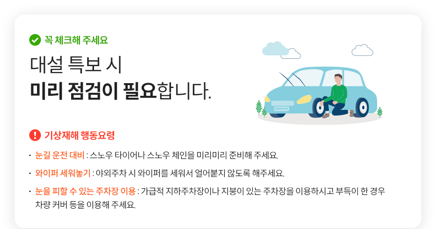 꼭 체크해 주세요 대설 특보 시 미리 점검이 필요합니다. 기상재해 행동요령 눈길 운전 대비 : 스노우 타이어나 스노우 체인을 미리미리 준비해 주세요. 와이퍼 세워놓기 : 야외주차 시 와이퍼를 세워서 얼어붙지 않도록 해주세요.눈을 피할 수 있는 주차장 이용 : 가급적 지하주차장이나 지붕이 있는 주차장을 이용하시고 부득이 한 경우  차량 커버등을 이용해주세요