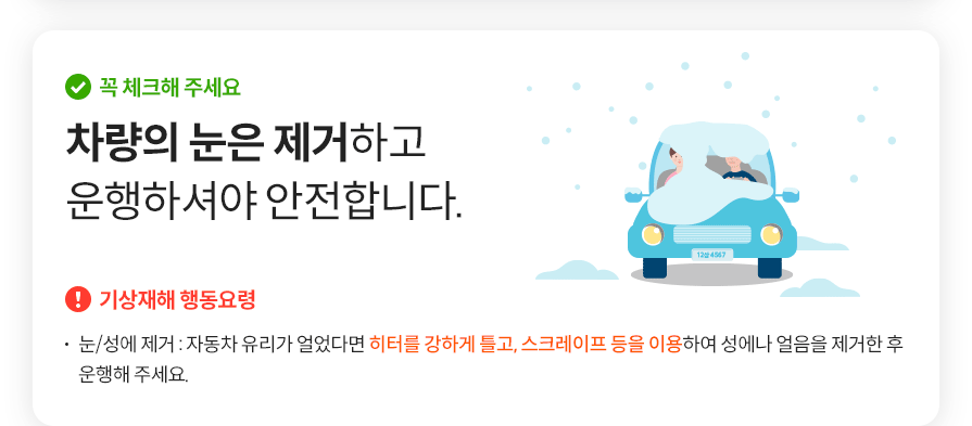 꼭 체크해 주세요 차량의 눈은 제거하고 운행하셔야 안전합니다. 기상재해 행동요령 눈/성에 제거 : 자동차 유리가 얼었다면 히터를 강하게 틀고, 스크레이프 등을 이용하여 성에나 얼음을 제거한 후 운행해 주세요.