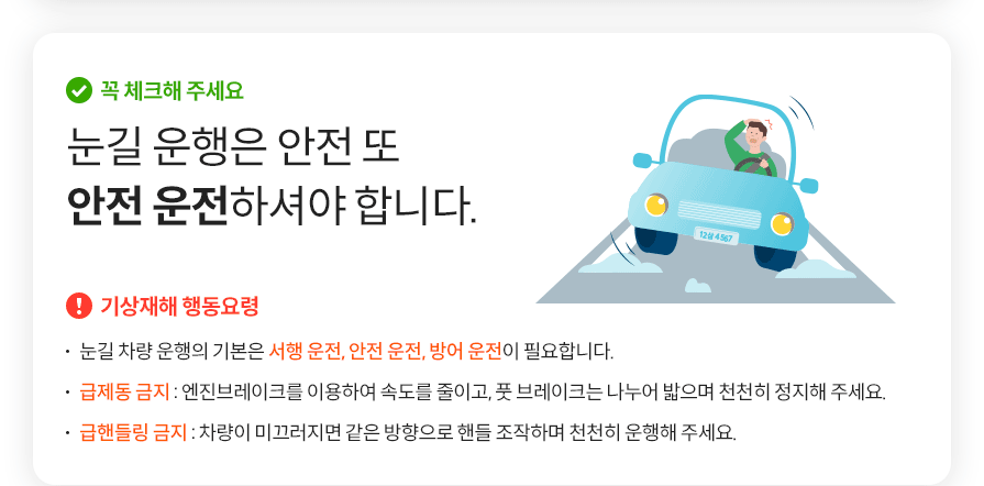 꼭 체크해 주세요 눈길 운행은 안전 또 안전 운전하셔야 합니다.  기상재해 행동요령  눈길 차량 운행의 기본은 서행 운전, 안전 운전, 방어 운전이 필요합니다. 급제동 금지 : 엔진브레이크를 이용하여 속도를 줄이고, 풋 브레이크는 나누어 밟으며 천천히 정지해 주세요.  급핸들링 금지 : 차량이 미끄러지면 같은 방향으로 핸들 조작하며 천천히 운행해 주세요.