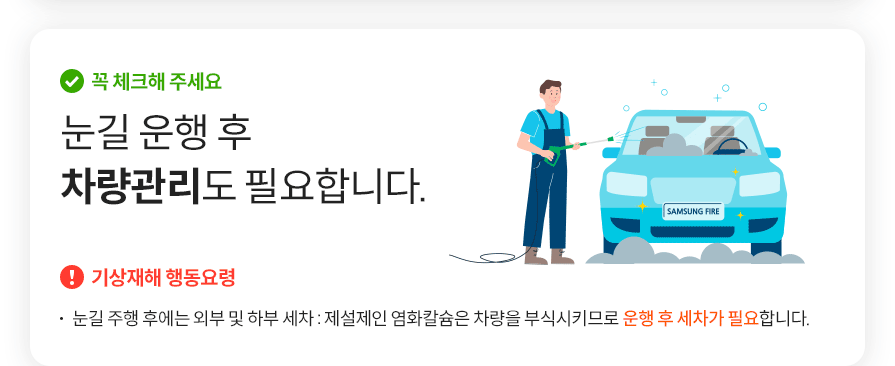 꼭 체크해 주세요 눈길 운행 후 차량관리도 필요합니다. 기상재해 행동요령 눈길 주행 후에는 외부 및 하부 세차 : 제설제인 염화칼슘은 차량을 부식시키므로 운행 후 세차가 필요합니다.