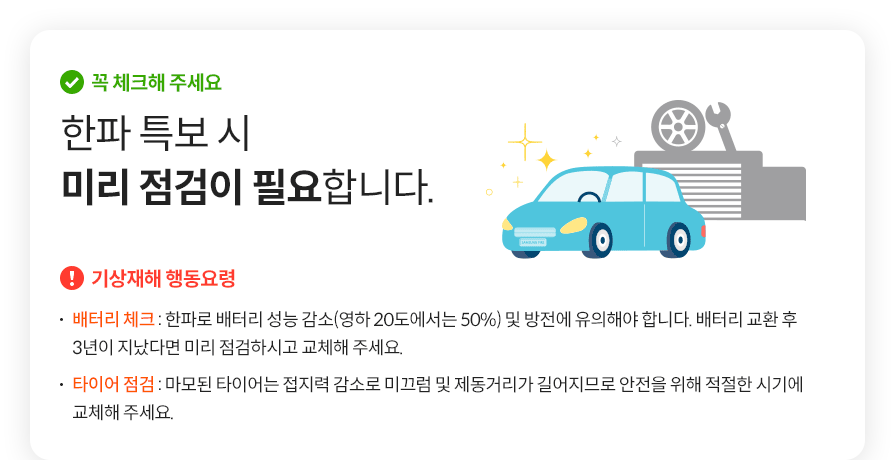 꼭 체크해 주세요 한파 특보 시 미리 점검이 필요합니다. 기상재해 행동요령 배터리 체크 : 한파로 배터리 성능 감소(영하 20도에서는 50%) 및 방전에 유의해야 합니다. 배터리 교환 후  3년이 지났다면 미리 점검하시고 교체해 주세요.타이어 점검 : 마모된 타이어는 접지력 감소로 미끄럼 및 제동거리가 길어지므로 안전을 위해 적절한 시기에 교체해 주세요.