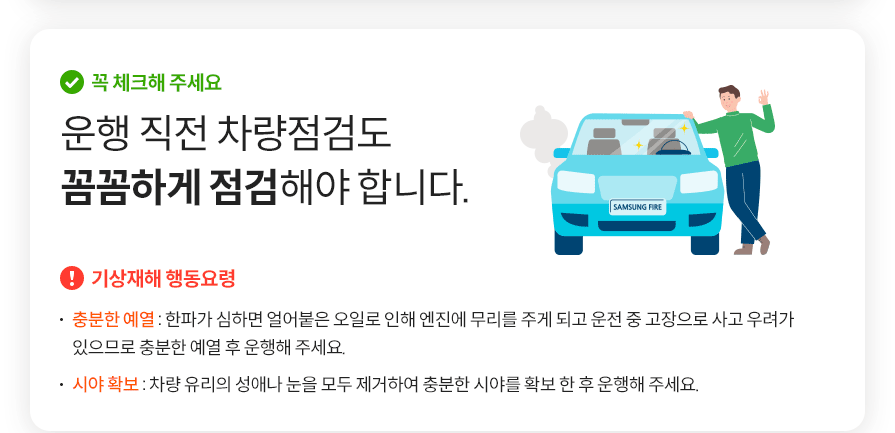 꼭 체크해 주세요  운행 직전 차량점검도 꼼꼼하게 점검해야 합니다. 기상재해 행동요령   충분한 예열 : 한파가 심하면 얼어붙은 오일로 인해 엔진에 무리를 주게 되고 운전 중 고장으로 사고 우려가 있으므로 충분한 예열 후 운행해 주세요. 시야 확보 : 차량 유리의 성애나 눈을 모두 제거하여 충분한 시야를 확보 한 후 운행해 주세요.