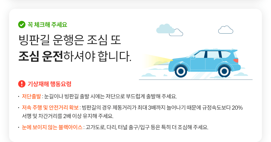 꼭 체크해 주세요 빙판길 운행은 조심 또 조심 운전하셔야 합니다.  기상재해 행동요령  저단출발 : 눈길이나 빙판길 출발 시에는 저단으로 부드럽게 출발해 주세요. 저속 주행 및 안전거리 확보 : 빙판길의 경우 제동거리가 최대 3배까지 늘어나기 때문에 규정속도보다 20% 서행 및 차간거리를 2배 이상 유지해 주세요. 눈에 보이지 않는 블랙아이스 : 고가도로, 다리, 터널 출구/입구 등은 특히 더 조심해 주세요.