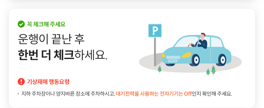꼭 체크해 주세요 운행이 끝난 후 한번 더 체크하세요.  기상재해 행동요령  지하 주차장이나 양지바른 장소에 주차하시고, 대기전력을 사용하는 전자기기는 Off인지 확인해 주세요.