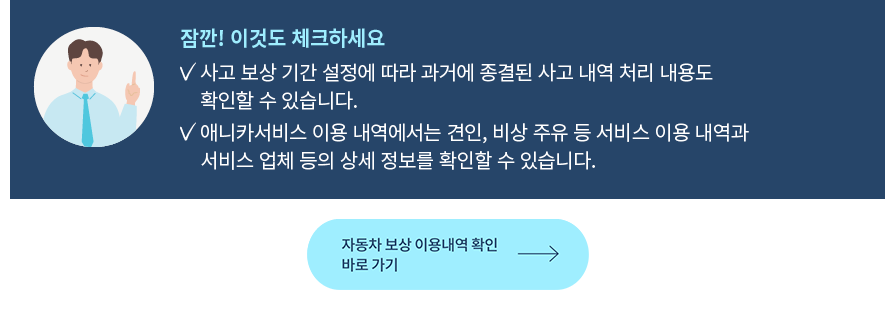 잠깐! 이것도 체크하세요 사고 보상 기간 설정에 따라 과거에 종결된 사고 내역 처리 내용도 확인할 수 있습니다. 애니카서비스 이용 내역에서는 견인, 비상 주유 등 서비스 이용 내역과서비스 업체 등의 상세 정보를 확인할 수 있습니다.