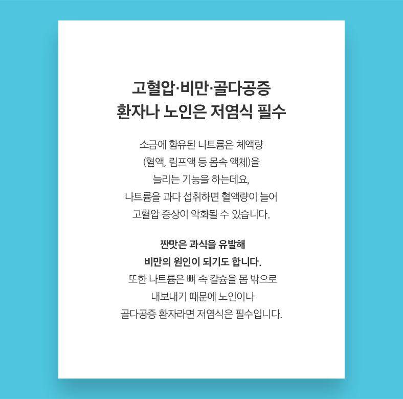 고혈압·비만·골다공증 환자나 노인은 저염식 필수 소금에 함유된 나트륨은 체액량 (혈액, 림프액 등 몸속 액체)을 늘리는 기능을 하는데요, 나트륨을 과다 섭취하면 혈액량이 늘어 고혈압 증상이 악화될 수 있습니다. 짠맛은 과식을 유발해 비만의 원인이 되기도 합니다. 또한 나트륨은 뼈 속 칼슘을 몸 밖으로 내보내기 때문에 노인이나 골다공증 환자라면 저염식은 필수입니다. 