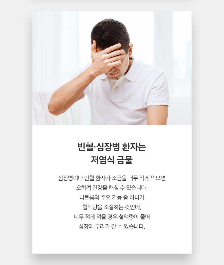 빈혈·심장병 환자는 저염식 금물 심장병이나 빈혈 환자가 소금을 너무 적게 먹으면 오히려 건강을 해칠 수 있습니다. 나트륨의 주요 기능 중 하나가 혈액량을 조절하는 것인데, 너무 적게 먹을 경우 혈액량이 줄어 심장에 무리가 갈 수 있습니다.