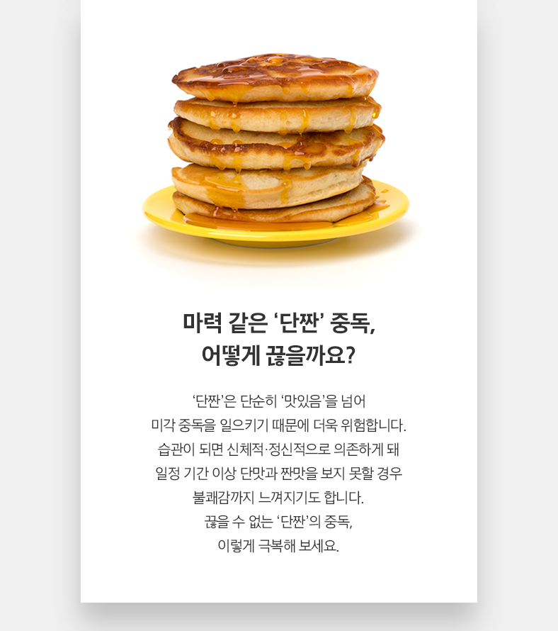 마력 같은 ‘단짠’ 중독, 어떻게 끊을까요? ‘단짠’은 단순히 ‘맛있음’을 넘어 미각 중독을 일으키기 때문에 더욱 위험합니다. 습관이 되면 신체적·정신적으로 의존하게 돼 일정 기간 이상 단맛과 짠맛을 보지 못할 경우 불쾌감까지 느껴지기도 합니다. 끊을 수 없는 ‘단짠’의 중독, 이렇게 극복해 보세요.