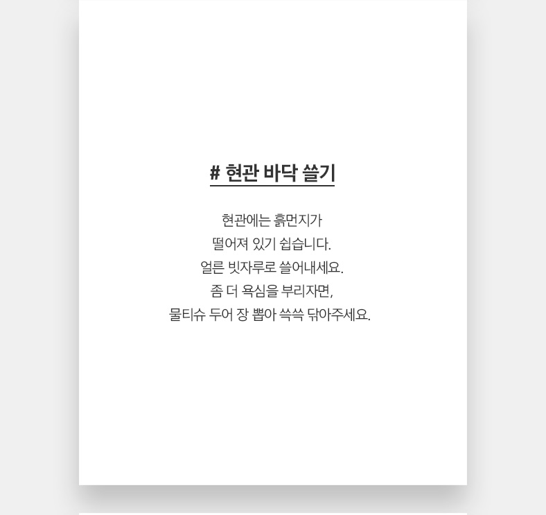 # 현관 바닥 쓸기 현관에는 흙먼지가 떨어져 있기 쉽습니다. 얼른 빗자루로 쓸어내세요. 좀 더 욕심을 부리자면, 물티슈 두어 장 뽑아 쓱쓱 닦아주세요.