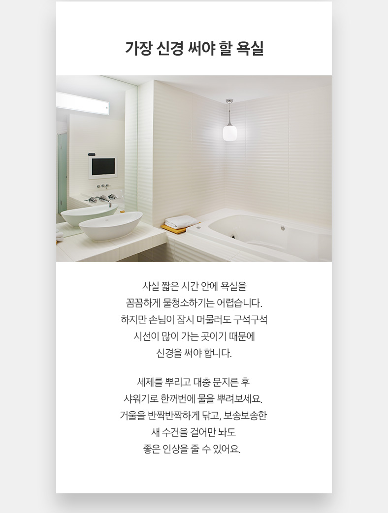 가장 신경 써야 할 욕실 사실 짧은 시간 안에 욕실을 꼼꼼하게 물청소하기는 어렵습니다. 하지만 손님이 잠시 머물러도 구석구석 시선이 많이 가는 곳이기 때문에 신경을 써야 합니다. 세제를 뿌리고 대충 문지른 후 샤워기로 한꺼번에 물을 뿌려보세요. 거울을 반짝반짝하게 닦고, 보송보송한 새 수건을 걸어만 놔도 좋은 인상을 줄 수 있어요.