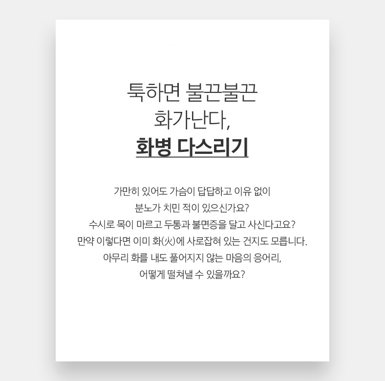 21 툭하면 불끈불끈 화가난다, 화병 다스리기 가만히 있어도 가슴이 답답하고 이유 없이 분노가 치민 적이 있으신가요? 수시로 목이 마르고 두통과 불면증을 달고 사신다고요? 만약 이렇다면 이미 화(火)에 사로잡혀 있는 건지도 모릅니다. 아무리 화를 내도 풀어지지 않는 마음의 응어리, 어떻게 떨쳐낼 수 있을까요?