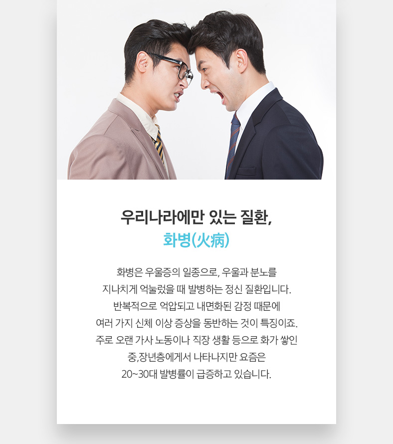 우리나라에만 있는 질환, 화병(火病) 화병은 우울증의 일종으로, 우울과 분노를 지나치게 억눌렀을 때 발병하는 신 질환입니다. 반복적으로 억압되고 내면화된 감정 때문에 여러 가지 신체 이상 증상을 동반하는 것이 특징이죠. 주로 오랜 가사 노동이나 직장 생활 등으로 화가 쌓인 중,장년층에게서 나타나지만 요즘은 20~30대 발병률이 급증하고 있습니다.