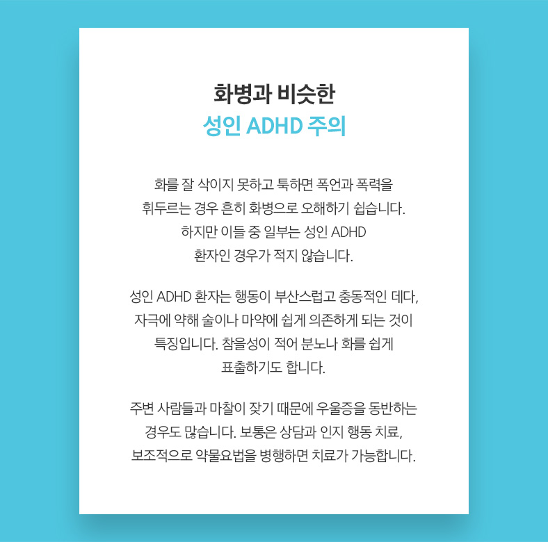 화병과 비슷한 성인 ADHD 주의 화를 잘 삭이지 못하고 툭하면 폭언과 폭력을 휘두르는 경우 흔히 화병으로 오해하기 쉽습니다. 하지만 이들 중 일부는 성인 ADHD 자인 경우가 적지 않습니다. 성인 ADHD 환자는 행동이 부산스럽고 충동적인 데다, 극에 약해 술이나 마약에 쉽게 의존하게 되는 것이 특징입니다. 참을성이 적어 분노나 화를 쉽게 표출하기도 합니다. 주변 사람들과 마찰이 잦기 때문에 우울증을 동반하는 우도 많습니다. 보통은 상담과 인지 행동 치료, 보조적으로 약물요법을 병행하면 치료가 가능합니다.