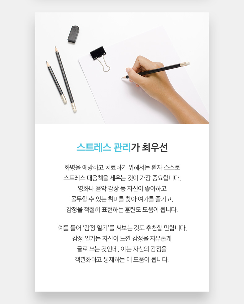 스트레스 관리가 최우선 화병을 예방하고 치료하기 위해서는 환자 스스로 스트레스 대응책을 세우는 것이 가장 중요합니다. 영화나 음악 감상 등 자신이 좋아하고 몰두할 수 있는 취미를 찾아 여가를 즐기고, 감정을 적절히 표현하는 훈련도 도움이 됩니다.  예를 들어 ‘감정 일기’를 써보는 것도 추천할 만합니다. 감정 일기는 자신이 느낀 감정을 자유롭게 글로 쓰는 것인데, 이는 자신의 감정을 객관화하고 통제하는 데 도움이 됩니다.  