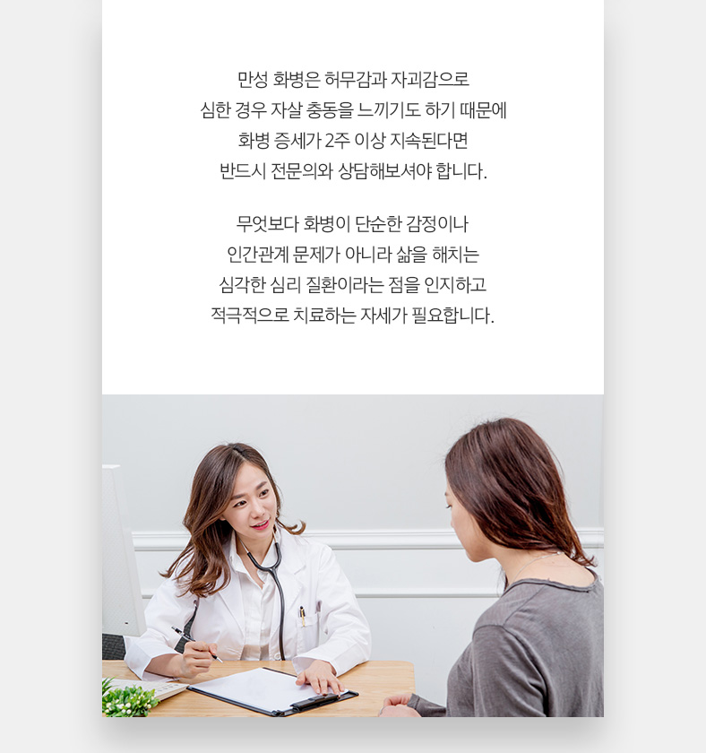 만성 화병은 허무감과 자괴감으로 심한 경우 자살 충동을 느끼기도 하기 때문에 화병 증세가 2주 이상 지속된다면 반드시 전문의와 상담해보셔야 합니다. 무엇보다 화병이 단순한 감정이나 인간관계 문제가 아니라 삶을 해치는 심각한 심리 질환이라는 점을 인지하고 적극적으로 치료하는 자세가 필요합니다.