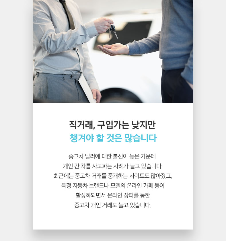 직거래, 구입가는 낮지만 챙겨야 할 것은 많습니다 중고차 딜러에 대한 불신이 높은 가운데 개인 간 차를 사고파는 사례가 늘고 있습니다. 최근에는 중고차 거래를 중개하는 사이트도 많아졌고, 특정 자동차 브랜드나 모델의 온라인 카페 등이 활성화되면서 온라인 장터를 통한 중고차 개인 거래도 늘고 있습니다.