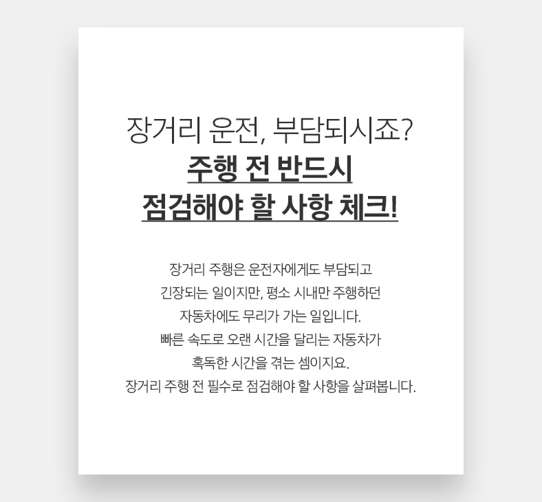 장거리 운전, 부담되시죠? 주행 전 반드시 점검해야 할 사항 체크! 장거리 주행은 운전자에게도 부담되고 긴장되는 일이지만, 평소 시내만 주행하던 자동차에도 무리가 가는 일입니다. 빠른 속도로 오랜 시간을 달리는 자동차가 혹독한 시간을 겪는 셈이지요. 장거리 주행 전 필수로 점검해야 할 사항을 살펴봅니다.