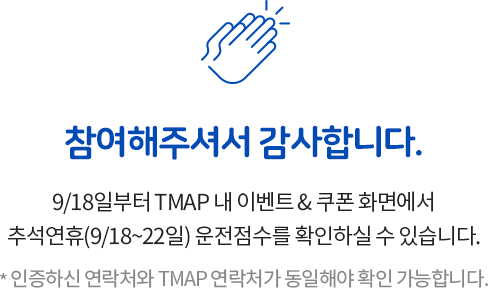 참여해주셔서 감사합니다. 9/18일부터 TMAP 내 이벤트 & 쿠폰 화면에서
    추석연휴(9/18~22일) 운전점수를 확인하실 수 있습니다. * 인증하신 연락처와 TMAP 연락처가 동일해야 확인 가능합니다.
